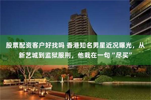 股票配资客户好找吗 香港知名男星近况曝光，从新艺城到监狱服刑，他栽在一句“尽买”