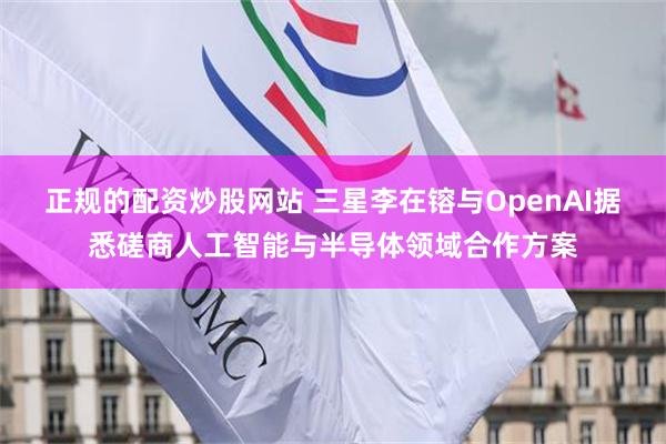 正规的配资炒股网站 三星李在镕与OpenAI据悉磋商人工智能与半导体领域合作方案