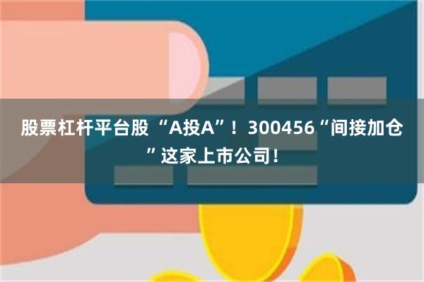 股票杠杆平台股 “A投A”!300456“间接加仓”这家上市公司!