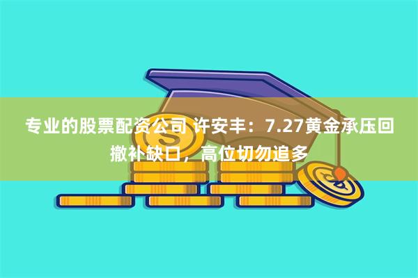 专业的股票配资公司 许安丰：7.27黄金承压回撤补缺口，高位切勿追多