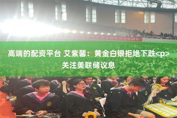 高端的配资平台 艾紫馨：黄金白银拒绝下跌<p>关注美联储议息