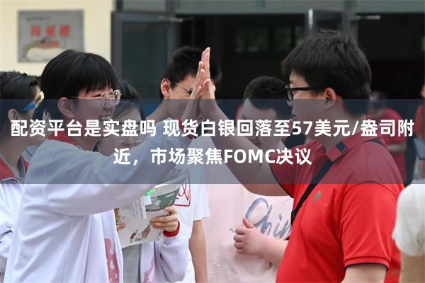 配资平台是实盘吗 现货白银回落至57美元/盎司附近，市场聚焦FOMC决议
