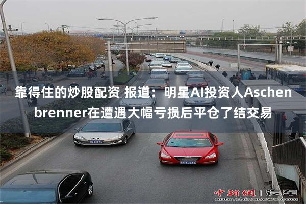 靠得住的炒股配资 报道：明星AI投资人Aschenbrenner在遭遇大幅亏损后平仓了结交易