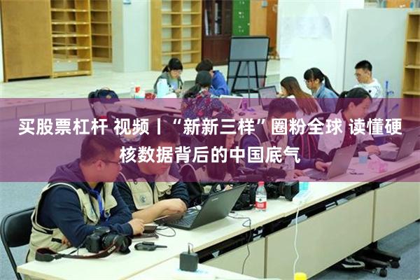 买股票杠杆 视频丨“新新三样”圈粉全球 读懂硬核数据背后的中国底气