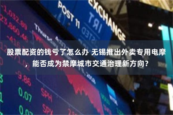 股票配资的钱亏了怎么办 无锡推出外卖专用电摩，能否成为禁摩城市交通治理新方向？
