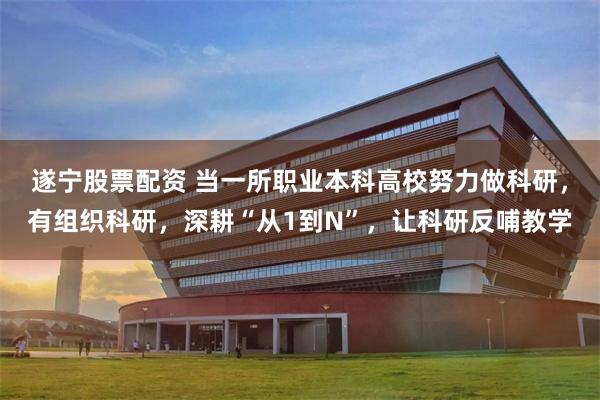 遂宁股票配资 当一所职业本科高校努力做科研，有组织科研，深耕“从1到N”，让科研反哺教学
