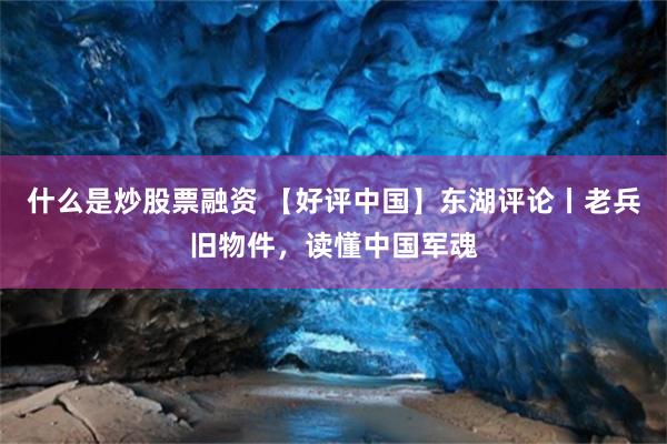 什么是炒股票融资 【好评中国】东湖评论丨老兵旧物件，读懂中国军魂