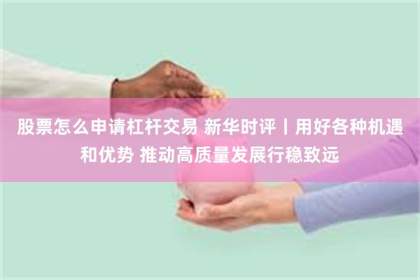 股票怎么申请杠杆交易 新华时评丨用好各种机遇和优势 推动高质量发展行稳致远