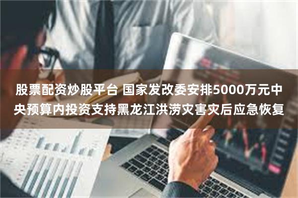 股票配资炒股平台 国家发改委安排5000万元中央预算内投资支持黑龙江洪涝灾害灾后应急恢复