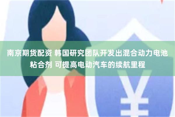 南京期货配资 韩国研究团队开发出混合动力电池粘合剂 可提高电动汽车的续航里程
