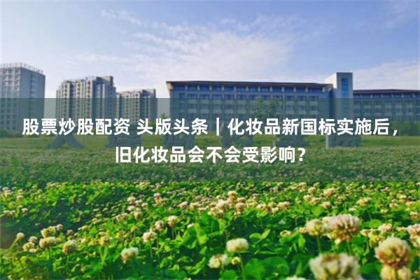 股票炒股配资 头版头条|化妆品新国标实施后,旧化妆品会不会受影响?