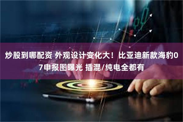炒股到哪配资 外观设计变化大！比亚迪新款海豹07申报图曝光 插混/纯电全都有