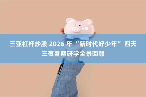三亚杠杆炒股 2026 年 “新时代好少年” 四天三夜暑期研学全景回顾
