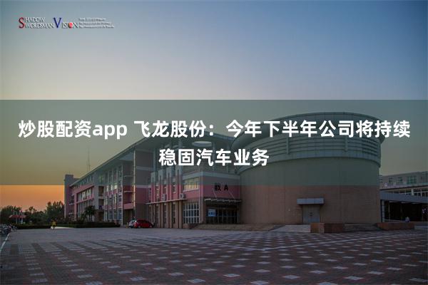 炒股配资app 飞龙股份：今年下半年公司将持续稳固汽车业务