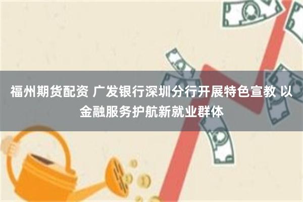 福州期货配资 广发银行深圳分行开展特色宣教 以金融服务护航新就业群体