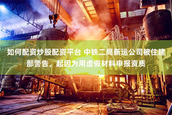 如何配资炒股配资平台 中铁二局新运公司被住建部警告,起因为用虚假材料申报资质