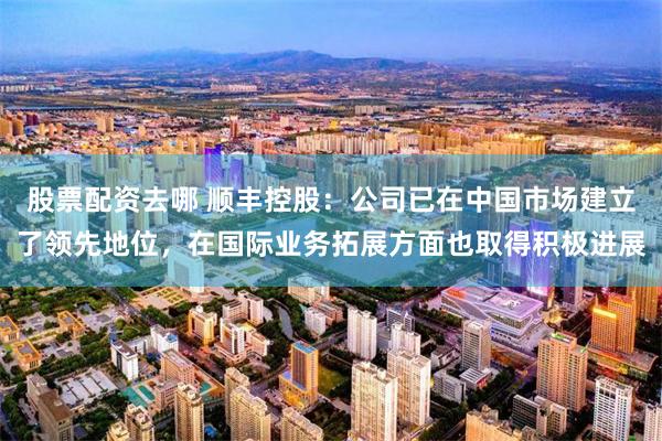 股票配资去哪 顺丰控股：公司已在中国市场建立了领先地位，在国际业务拓展方面也取得积极进展