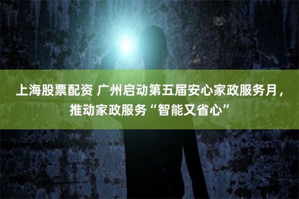 上海股票配资 广州启动第五届安心家政服务月，推动家政服务“智能又省心”