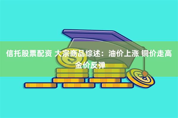 信托股票配资 大宗商品综述：油价上涨 铜价走高 金价反弹