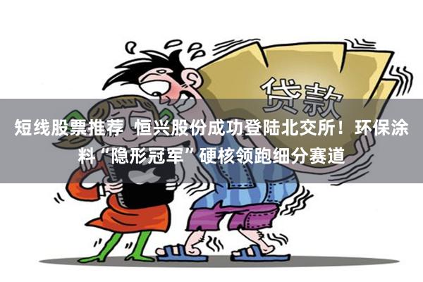 短线股票推荐  恒兴股份成功登陆北交所！环保涂料“隐形冠军”硬核领跑细分赛道