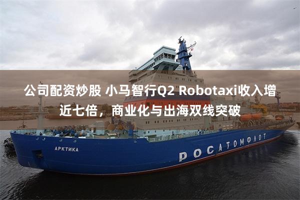 公司配资炒股 小马智行Q2 Robotaxi收入增近七倍，商业化与出海双线突破