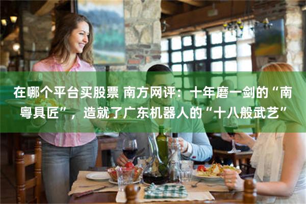 在哪个平台买股票 南方网评：十年磨一剑的“南粤具匠”，造就了广东机器人的“十八般武艺”