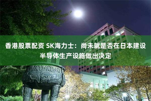 香港股票配资 SK海力士：尚未就是否在日本建设半导体生产设施做出决定