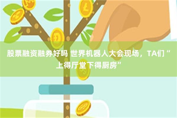 股票融资融券好吗 世界机器人大会现场，TA们“上得厅堂下得厨房”