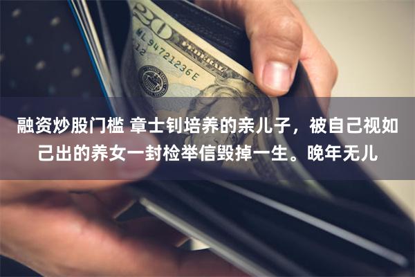 融资炒股门槛 章士钊培养的亲儿子，被自己视如己出的养女一封检举信毁掉一生。晚年无儿
