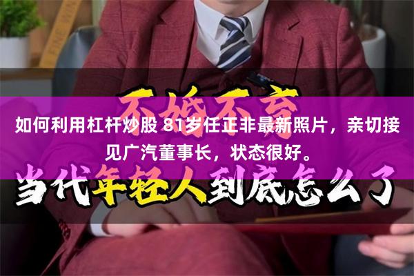 如何利用杠杆炒股 81岁任正非最新照片，亲切接见广汽董事长，状态很好。
