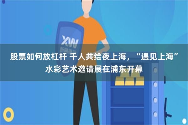 股票如何放杠杆 千人共绘夜上海，“遇见上海”水彩艺术邀请展在浦东开幕