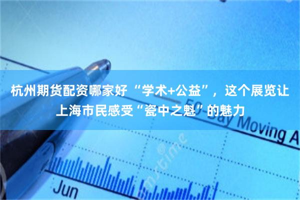 杭州期货配资哪家好 “学术+公益”，这个展览让上海市民感受“瓷中之魁”的魅力