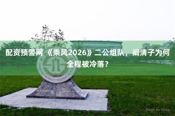 配资预警网 《乘风2026》二公组队，阚清子为何全程被冷落？