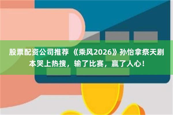 股票配资公司推荐 《乘风2026》孙怡拿祭天剧本哭上热搜，输了比赛，赢了人心！