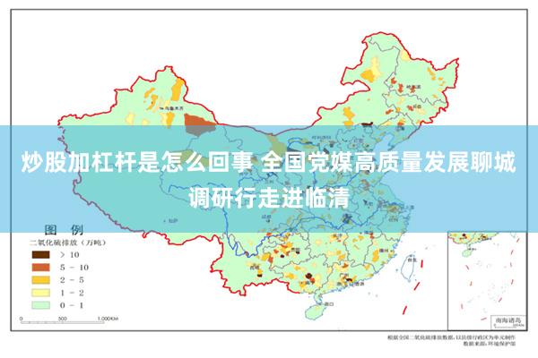 炒股加杠杆是怎么回事 全国党媒高质量发展聊城调研行走进临清