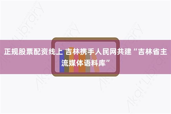 正规股票配资线上 吉林携手人民网共建“吉林省主流媒体语料库”