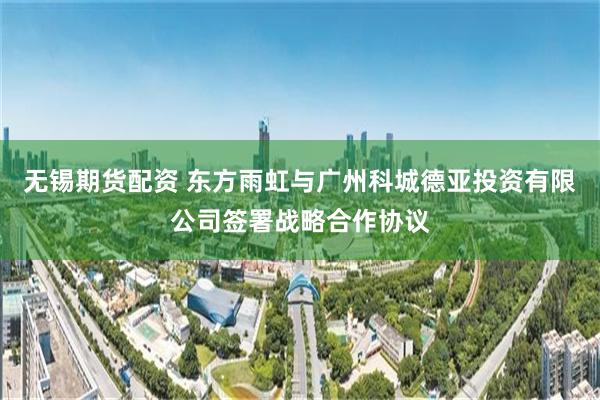 无锡期货配资 东方雨虹与广州科城德亚投资有限公司签署战略合作协议