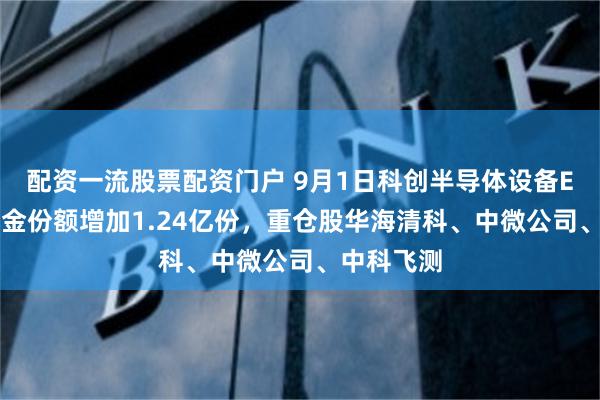 配资一流股票配资门户 9月1日科创半导体设备ETF鹏华基金份额增加1.24亿份，重仓股华海清科、中微公司、中科飞测