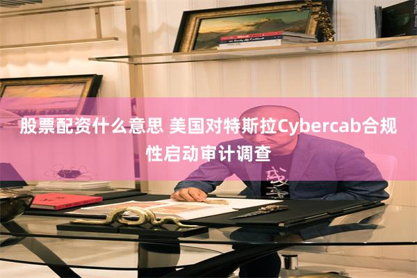 股票配资什么意思 美国对特斯拉Cybercab合规性启动审计调查