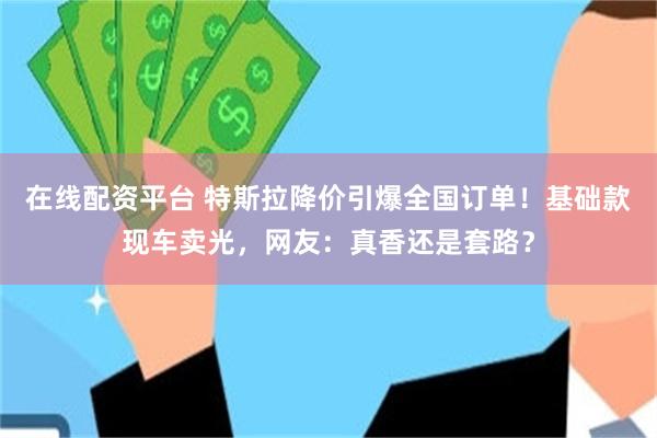 在线配资平台 特斯拉降价引爆全国订单！基础款现车卖光，网友：真香还是套路？