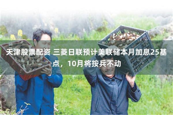 天津股票配资 三菱日联预计美联储本月加息25基点，10月将按兵不动