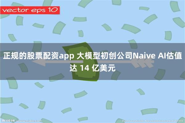 正规的股票配资app 大模型初创公司Naive AI估值达 14 亿美元