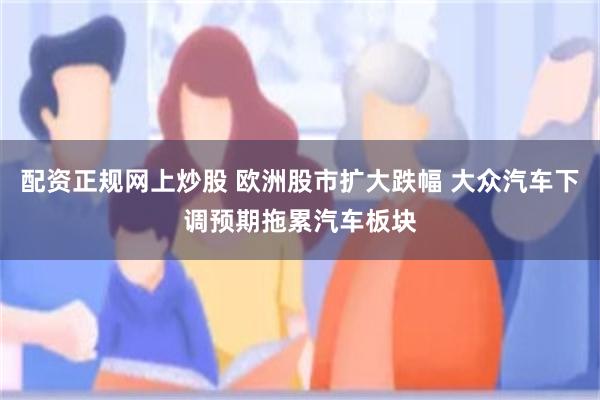 配资正规网上炒股 欧洲股市扩大跌幅 大众汽车下调预期拖累汽车板块