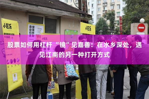 股票如何用杠杆 “镜”见嘉善：在水乡深处，遇见江南的另一种打开方式