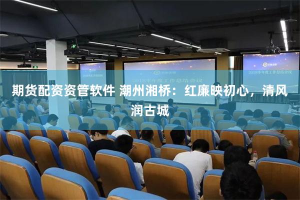 期货配资资管软件 潮州湘桥：红廉映初心，清风润古城