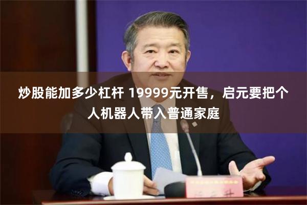 炒股能加多少杠杆 19999元开售，启元要把个人机器人带入普通家庭