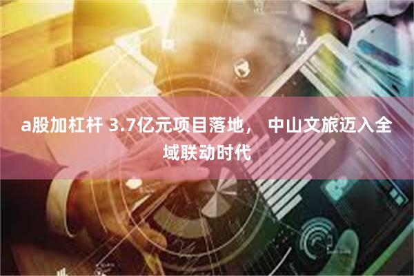 a股加杠杆 3.7亿元项目落地, 中山文旅迈入全域联动时代