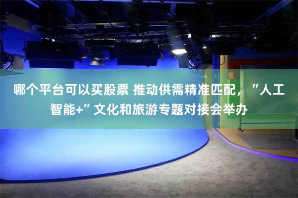 哪个平台可以买股票 推动供需精准匹配,“人工智能+”文化和旅游专题对接会举办