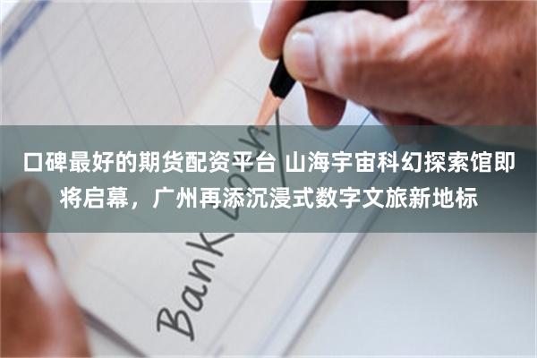 口碑最好的期货配资平台 山海宇宙科幻探索馆即将启幕，广州再添沉浸式数字文旅新地标
