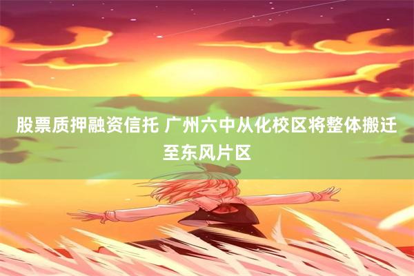 股票质押融资信托 广州六中从化校区将整体搬迁至东风片区